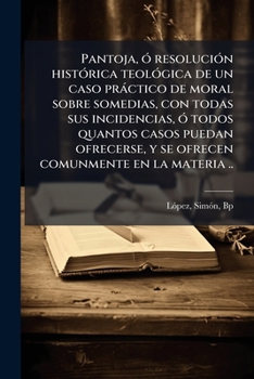 Pantoja, ó resolución histórica teológica de un caso práctico de moral sobre somedias, con todas sus incidencias, ó todos quantos casos puedan ... comunmente en la materia ..