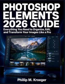 PHOTOSHOP ELEMENTS 2026 GUIDE: Everything You Need to Organize, Edit, and Transform Your Images Like a Pro