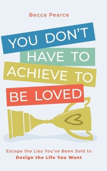 You Don't Have to Achieve to Be Loved : Escape the Lies You've Been Sold to Design the Life You Want