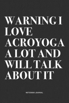Warning I Love Acroyoga A Lot And Will Talk About It: A 6x9 Inch Notebook Journal Diary With A Bold Text Font Slogan On A Matte Cover and 120 Blank Lined Pages Makes A Great Alternative To A Card
