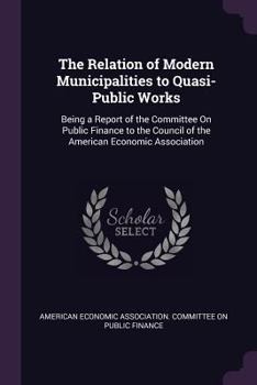 The Relation of Modern Municipalities to Quasi-Public Works: Being a Report of the Committee on Public Finance to the Council of the American Economic Association
