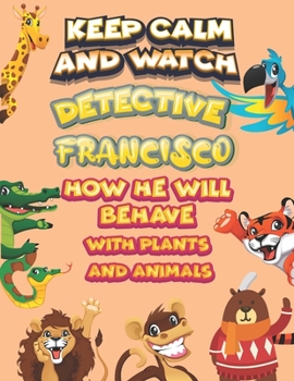 keep calm and watch detective Francisco how he will behave with plant and animals: A Gorgeous Coloring and Guessing Game Book for Francisco /gift for Francisco, toddlers kids