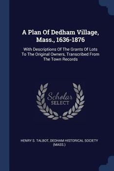 Paperback A Plan Of Dedham Village, Mass., 1636-1876: With Descriptions Of The Grants Of Lots To The Original Owners, Transcribed From The Town Records Book