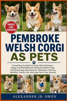 PEMBROKE WELSH CORGI AS PETS: Everything You Need to Know About Raising a Happy and Well-Behaved Pembroke Welsh Corgi, Including Puppy Development, ... Family Life, and Long-Term Care Success