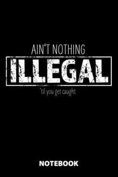 Ain't Nothing Illegal 'Til You Get Caught Notebook: 100 Dotted Pages | 6X9 Inches | Sketchbook | Diary | Journal | For Men And Women | Christmas Or ... | Funny Gift Idea | For Office | For School