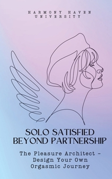 Solo Satisfied Beyond Partnership: The Pleasure Architect - Design Your Own Orgasmic Journey