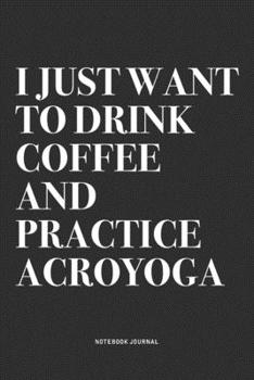 I Just Want To Drink Coffee And Practice Acroyoga: A 6x9 Inch Notebook Journal Diary With A Bold Text Font Slogan On A Matte Cover and 120 Blank Lined Pages Makes A Great Alternative To A Card
