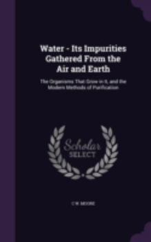 Water - Its Impurities Gathered from the Air and Earth: The Organisms That Grow in It, and the Modern Methods of Purification