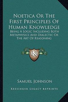 Noetica or the First Principles of Human Knowledge: Being a Logic Including Both Metaphysics and Dialectic or the Art of Reasoning
