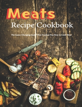 Meats Recipes Cookbook: The Game-Changing Guide That Teaches You How To Cook Meat
