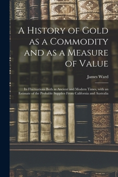 Paperback A History of Gold as a Commodity and as a Measure of Value; Its Fluctuations Both in Ancient and Modern Times, With an Estimate of the Probable Suppli Book