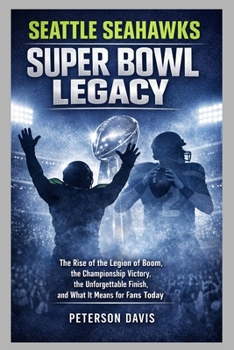 SEATTLE SEAHAWKS SUPER BOWL LEGACY: The Rise of the Legion of Boom, the Championship Victory, the Unforgettable Finish, and What It Means for Fans Today