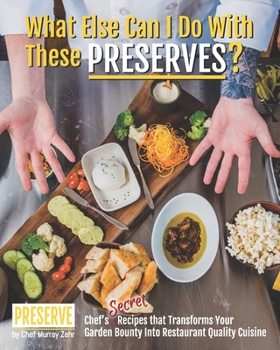What Else Can I Do With These PRESERVES?: Chef’s Secret Recipes that Transforms Your Garden Bounty into Restaurant Quality Cuisine