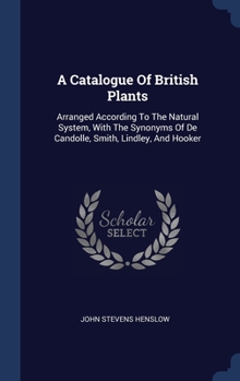 Hardcover A Catalogue Of British Plants: Arranged According To The Natural System, With The Synonyms Of De Candolle, Smith, Lindley, And Hooker Book