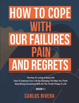 How To Cope With Our Pain, Failures And Regrets: The Key To Living A Good Life | How To Improve Your Life By Changing The Way You Think | Stop Being ... With All The Trivial Things In Life - Book 1