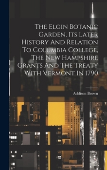 Hardcover The Elgin Botanic Garden, Its Later History And Relation To Columbia College, The New Hampshire Grants And The Treaty With Vermont In 1790 Book