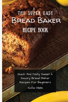 Paperback The Super Easy Bread Baker Recipe Book: Quick And Tasty Sweet & Savory Bread Maker Recipes For Beginners Book