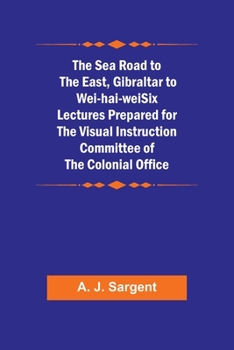 The Sea Road to the East, Gibraltar to Wei-hai-weiSix Lectures Prepared for the Visual Instruction Committee of the Colonial Office
