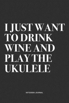 I Just Want To Drink Wine And Play The Ukulele: A 6x9 Inch Diary Notebook Journal With A Bold Text Font Slogan On A Matte Cover and 120 Blank Lined Pages Makes A Great Alternative To A Card