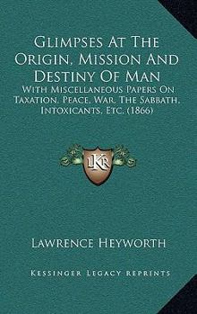 Glimpses At The Origin, Mission And Destiny Of Man: With Miscellaneous Papers On Taxation, Peace, War, The Sabbath, Intoxicants, Etc.