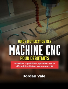 GUIDE D'UTILISATION DES MACHINES CNC POUR DÉBUTANTS: Maîtrisez la précision, optimisez votre efficacité et libérez votre créativité (French Edition)
