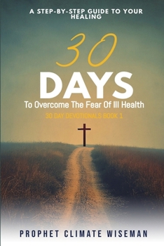30 Days To Overcome The Fear Of Ill Health: A Step-By-Step Guide To Your Healing (30 Day Devotionals)
