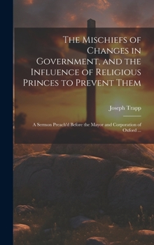 Hardcover The Mischiefs of Changes in Government, and the Influence of Religious Princes to Prevent Them: A Sermon Preach'd Before the Mayor and Corporation of Book