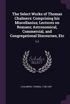 Paperback The Select Works of Thomas Chalmers: Comprising his Miscellanius; Lectures on Romans; Astronomical, Commercial, and Congregational Discourses, Etc: V. Book