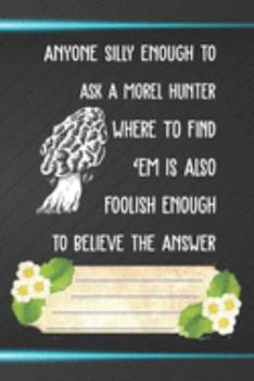 Anyone Silly Enough To Ask A Morel Hunter Where To Find 'Em Is Also Foolish Enough To Believe Notebook Journal: 110 Blank Lined Paper Pages 6x9 ... Lovers, Mushroom Hunting, and Morel Hunters