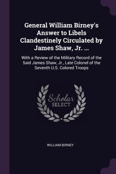General William Birney's Answer to Libels Clandestinely Circulated by James Shaw, Jr. ...: With a Review of the Military Record of the Said James Shaw, Jr., Late Colonel of the Seventh U.S. Colored Tr