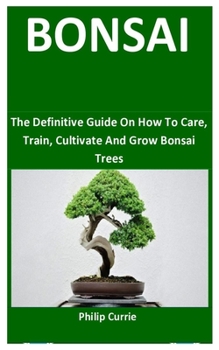 Bonsai: The Definitive Guide On How To Care, Train, Cultivate And Grow Bonsai Trees