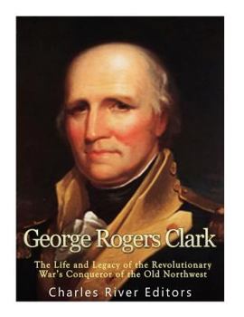 George Rogers Clark: The Life and Legacy of the Revolutionary War’s Conqueror of the Old Northwest