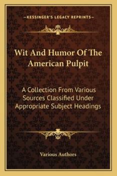Wit And Humor Of The American Pulpit: A Collection From Various Sources Classified Under Appropriate Subject Headings