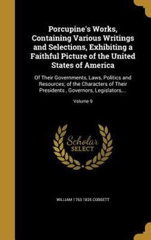 Porcupine's Works, Containing Various Writings and Selections, Exhibiting a Faithful Picture of the United States of America: Of Their Governments, Laws, Politics and Resources; of the Characters of T