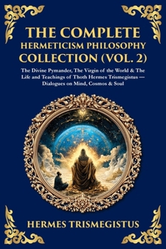 The Complete Hermeticism Philosophy Collection (Vol. 2): The Divine Pymander, The Virgin of the World & The Life and Teachings of Thoth Hermes Trismegistus - Dialogues on Mind, Cosmos & Soul