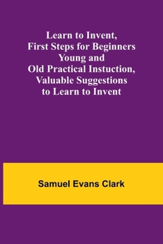 Paperback Learn to Invent, First Steps for Beginners Young and Old Practical Instuction, Valuable Suggestions to Learn to Invent Book