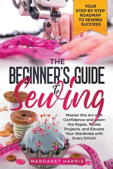Paperback The Beginner's Guide to Sewing Your Step-by-Step Roadmap to Sewing Success. Master this Art with Confidence and Learn the Ropes, Tackle Projects, and Book