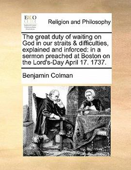The Great Duty of Waiting on God in Our Straits & Difficulties, Explained and Inforced: In a Sermon Preached at Boston on the Lord's-Day April 17. 1737.