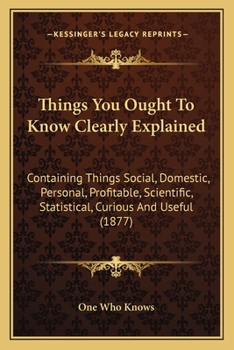 Paperback Things You Ought To Know Clearly Explained: Containing Things Social, Domestic, Personal, Profitable, Scientific, Statistical, Curious And Useful (187 Book