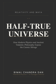 HALF-TRUE UNIVERSE: Relativity and Maya: How Modern Physics and Ancient Vedantic Philosophy Expose the Cosmic Mirage