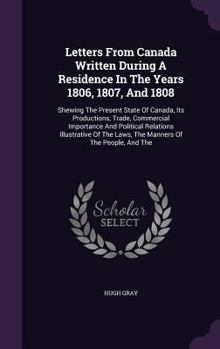 Letters From Canada Written During A Residence In The Years 1806, 1807, And 1808: Shewing The Present State Of Canada, Its Productions, Trade, Commercial Importance And Political Relations Illustrativ