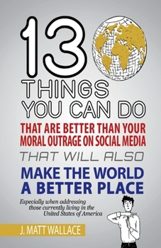 Paperback 13 Things You Can Do That Are Better Than Your Moral Outrage on Social Media That Will Also Make the World a Better Place: Volume 1 Book