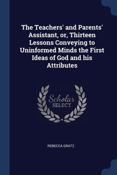 Paperback The Teachers' and Parents' Assistant, or, Thirteen Lessons Conveying to Uninformed Minds the First Ideas of God and his Attributes Book