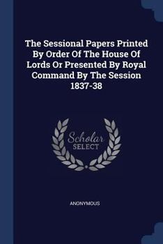 Paperback The Sessional Papers Printed By Order Of The House Of Lords Or Presented By Royal Command By The Session 1837-38 Book