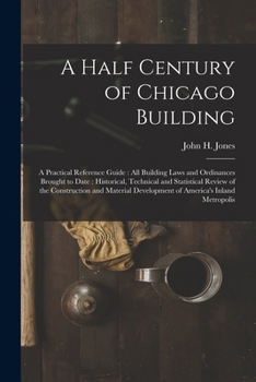 Paperback A Half Century of Chicago Building: A Practical Reference Guide: all Building Laws and Ordinances Brought to Date: Historical, Technical and Statistic Book