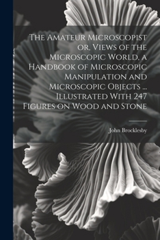 The Amateur Microscopist or, Views of the Microscopic World, a Handbook of Microscopic Manipulation and Microscopic Objects ... Illustrated With 247 Figures on Wood and Stone