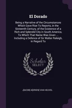 El Dorado: Being a Narrative of the Circumstances Which Gave Rise to Reports, in the Sixteenth Century, of the Existence of a Rich and Splendid City ... a Defence of Sir Walter Raleigh, in Regard to