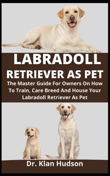 Labradoll Retriever As Pet: The Master Guide For Owners On How To Train, Care, Breed And House Your Labradoll Retriever As Pet