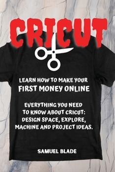 Cricut: Learn How To Make Your First Money Online. Everything You Need To Know About Cricut: Design Space, Explore, Machine And Project Ideas..