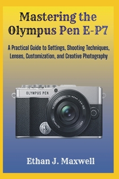 Mastering the Olympus Pen E-P7: A Practical Guide to Settings, Shooting Techniques, Lenses, Customization, and Creative Photography
